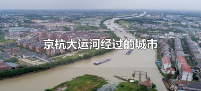 ​京杭大运河经过的城市（京杭大运河经过的城市及流经哪些地方）