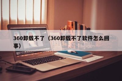 ​360卸载不了（360卸载不了软件怎么回事）