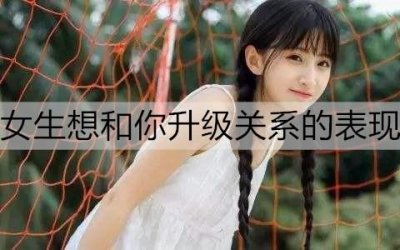 ​女生想和你升级关系的表现有哪些？