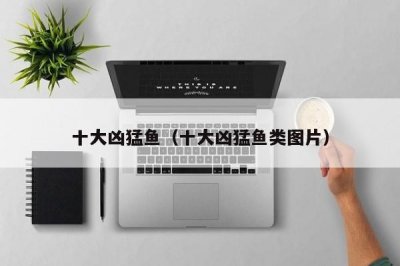 ​十大凶猛鱼（十大凶猛鱼类图片）