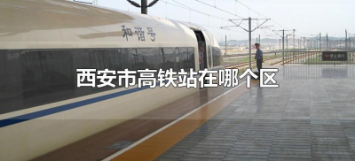 ​西安市高铁站在哪个区（西安市的高铁站是哪个位置）